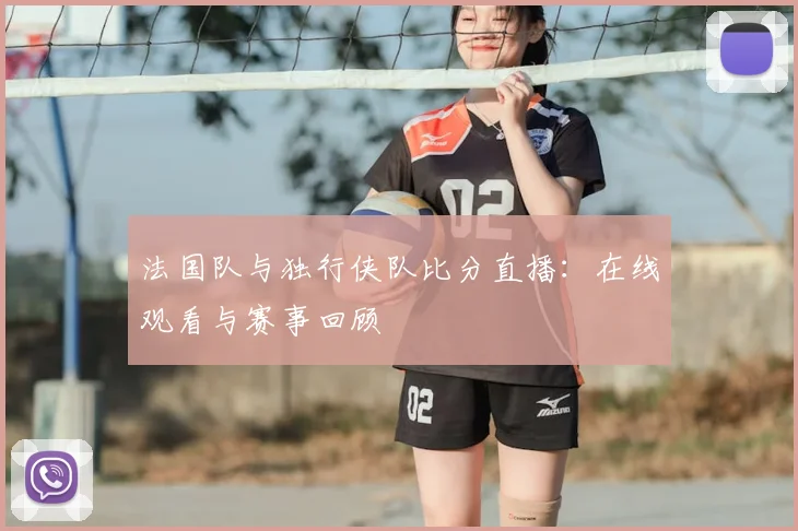 法国队与独行侠队比分直播：在线观看与赛事回顾