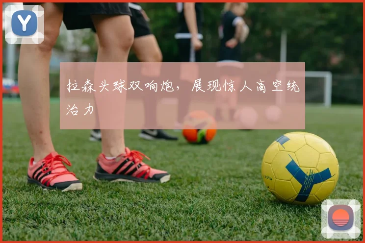 拉森头球双响炮，展现惊人高空统治力