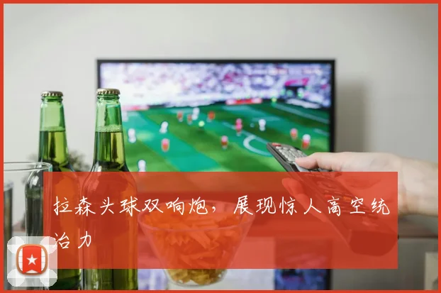 拉森头球双响炮，展现惊人高空统治力