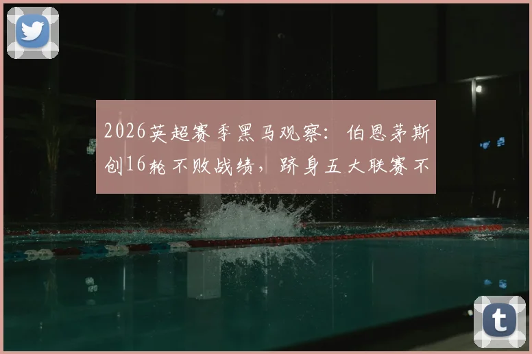 2026英超赛季黑马观察：伯恩茅斯创16轮不败战绩，跻身五大联赛不败榜前三仅次米兰拜仁