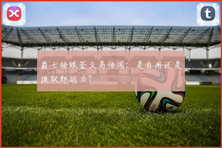 爵士榜眼签交易传闻：是自用还是换取即战力？