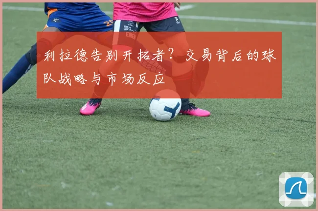 利拉德告别开拓者？交易背后的球队战略与市场反应