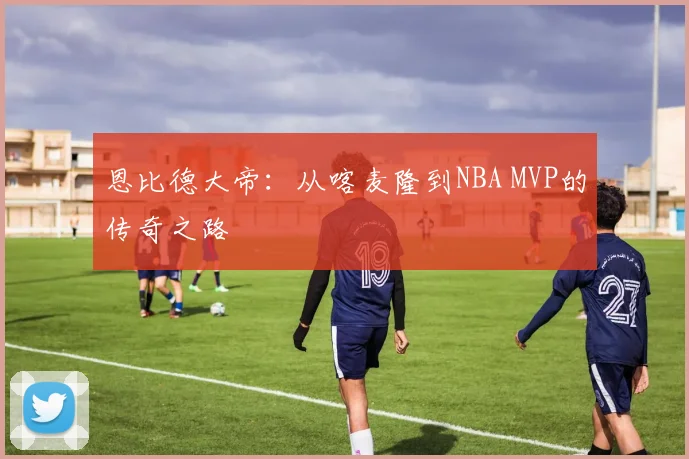 恩比德大帝：从喀麦隆到NBA MVP的传奇之路