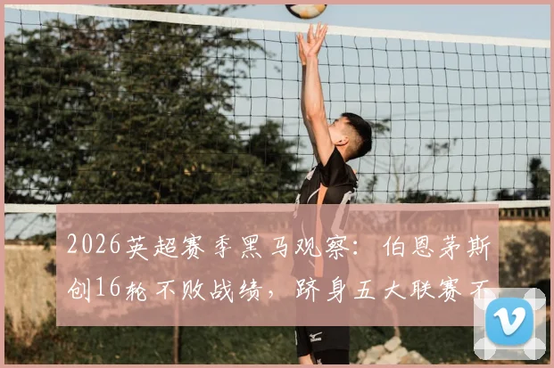 2026英超赛季黑马观察：伯恩茅斯创16轮不败战绩，跻身五大联赛不败榜前三仅次米兰拜仁