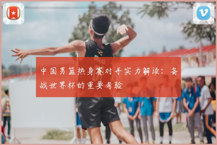 中国男篮热身赛对手实力解读：备战世界杯的重要考验