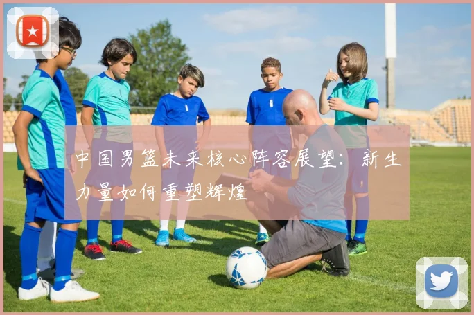 中国男篮未来核心阵容展望：新生力量如何重塑辉煌
