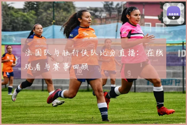 法国队与独行侠队比分直播：在线观看与赛事回顾