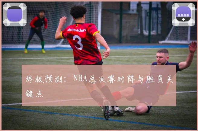 终极预测：NBA总决赛对阵与胜负关键点