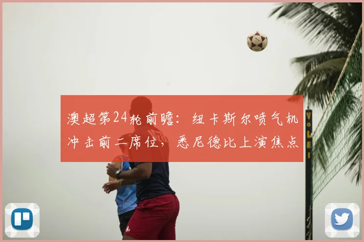 澳超第24轮前瞻：纽卡斯尔喷气机冲击前二席位，悉尼德比上演焦点对决