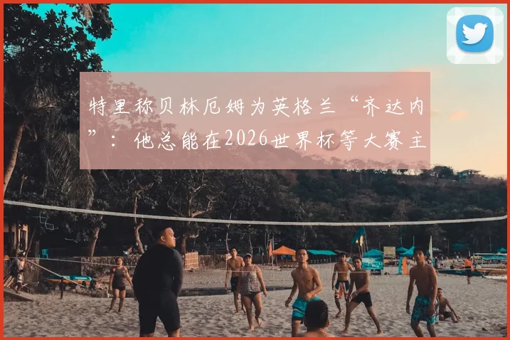 特里称贝林厄姆为英格兰“齐达内”：他总能在2026世界杯等大赛主宰比赛，是现代中场的完美模版