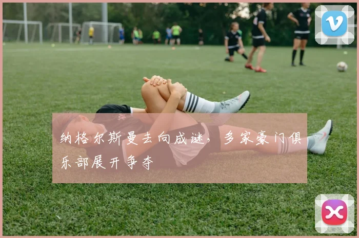 纳格尔斯曼去向成谜，多家豪门俱乐部展开争夺