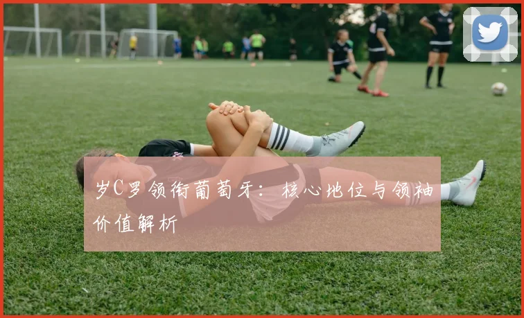 岁C罗领衔葡萄牙：核心地位与领袖价值解析