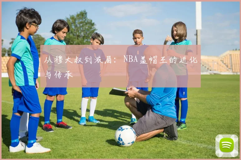 从穆大叔到浓眉：NBA盖帽王的进化与传承