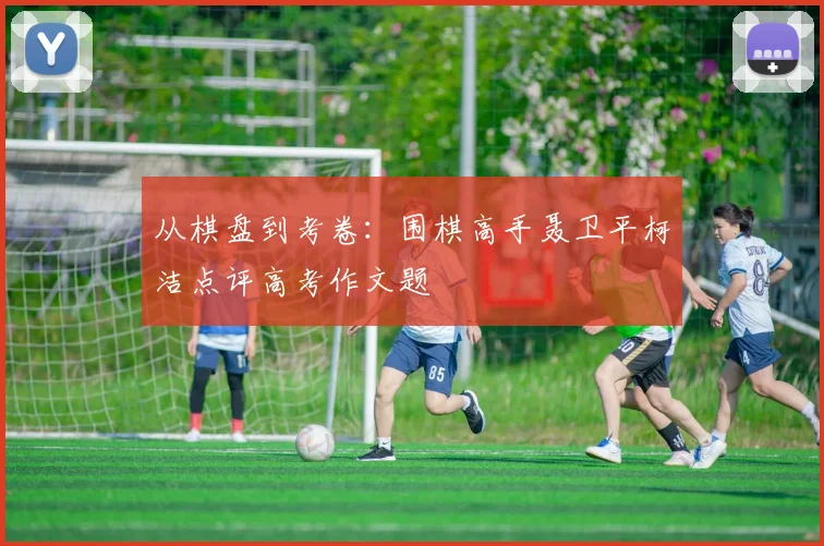 从棋盘到考卷：围棋高手聂卫平柯洁点评高考作文题