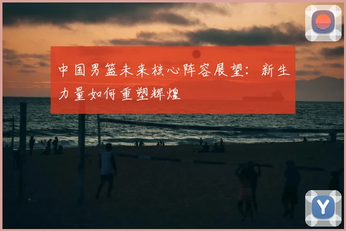 中国男篮未来核心阵容展望：新生力量如何重塑辉煌