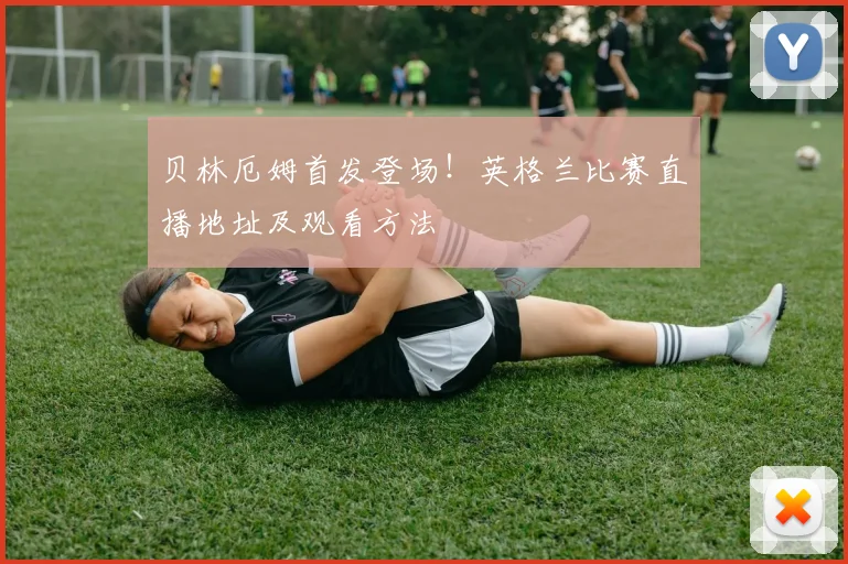 贝林厄姆首发登场！英格兰比赛直播地址及观看方法