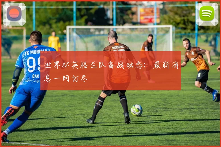 世界杯英格兰队备战动态：最新消息一网打尽