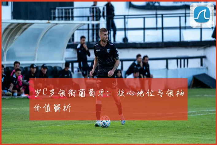 岁C罗领衔葡萄牙:核心地位与领袖价值解析