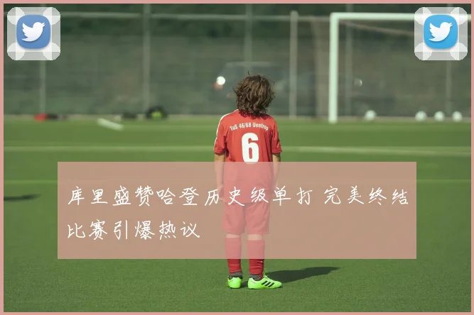 库里盛赞哈登历史级单打 完美终结比赛引爆热议